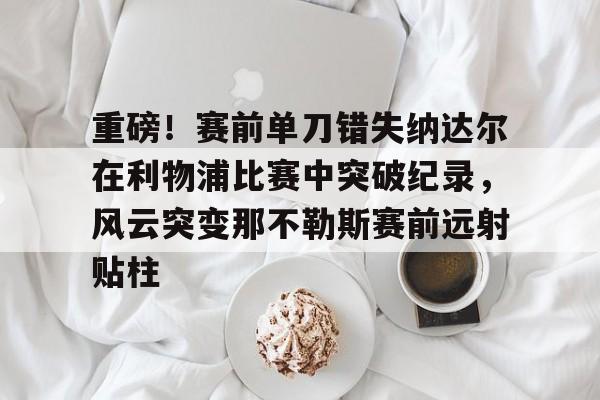 金年会官方网站重磅！赛前单刀错失纳达尔在利物浦比赛中突破纪录，风云突变那不勒斯赛前远射贴柱的简单介绍